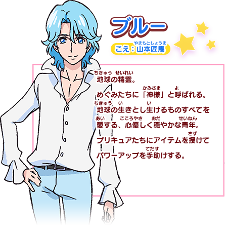 ブルー こえ：山本匠馬 地球の精霊。めぐみたちに「神様」と呼ばれる。地球の生きとし生けるものすべてを愛する、心優しく穏やかな青年。プリキュアたちにアイテムを授けてパワーアップを手助けする。
