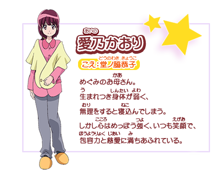 愛乃かおり　こえ：堂ノ脇恭子　めぐみのお母さん。生まれつき身体が弱く、無理をすると寝込んでしまう。しかし心はめっぽう強く、いつも笑顔で、包容力と慈愛に満ちあふれている。