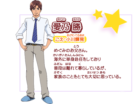 愛乃 勝　こえ：小川輝晃　めぐみのお父さん。海外に単身赴任をしており普段は離れて暮らしているが、家族のことをとても大切に思っている。