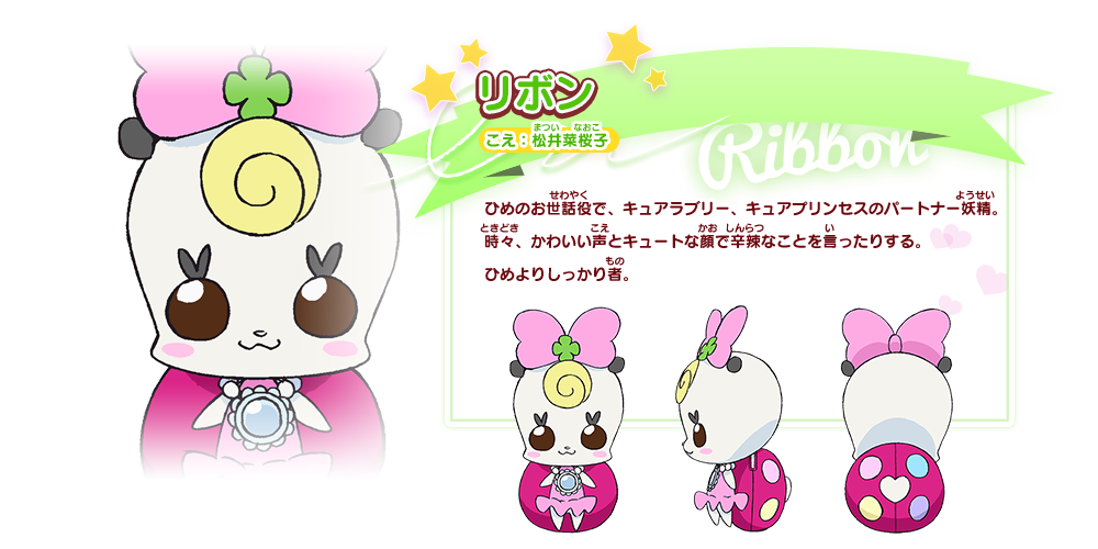 リボン こえ：松井菜桜子 ひめのお世話役で、キュアラブリー、キュアプリンセスのパートナー妖精。時々、かわいい声とキュートな顔で辛辣なことを言ったりする。ひめよりしっかり者。