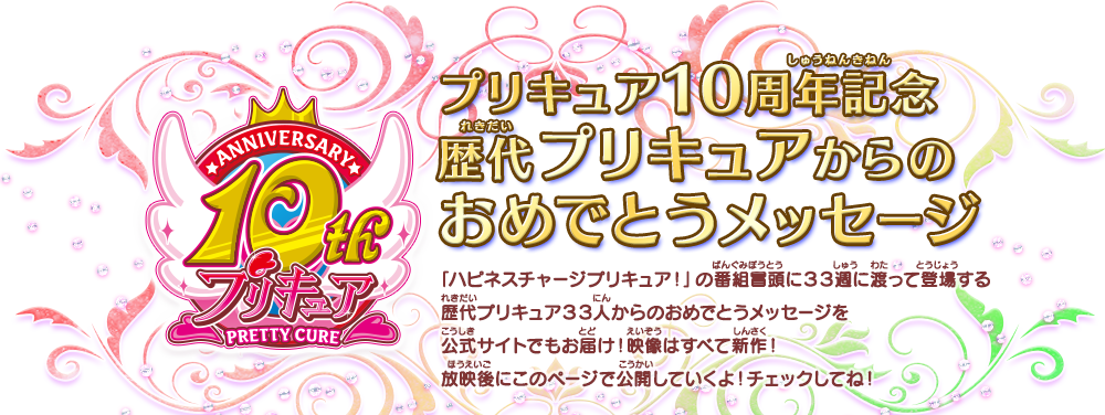 プリキュア10周年記念歴代プリキュアからのおめでとうメッセージ 「ハピネスチャージプリキュア！」の番組冒頭に３３週に渡って登場する歴代プリキュア３３人からのおめでとうメッセージを公式サイトでもお届け！映像はすべて新作！放映後にこのページで公開していくよ！チェックしてね！