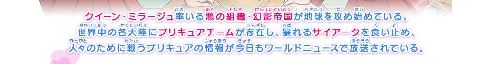 クイーン・ミラージュ率いる悪の組織・幻影帝国が地球を攻め始めている。世界中の各大陸にプリキュアチームが存在し、暴れるサイアークを食い止め、人々のために戦うプリキュアの情報が今日もワールドニュースで放送されている。