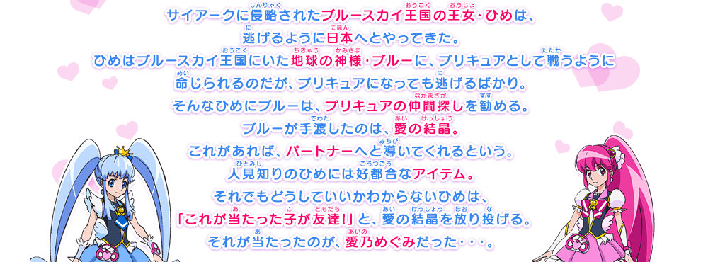 サイアークに侵略されたブルースカイ王国の王女・ひめは、逃げるように日本へとやってきた。ひめはブルースカイ王国にいた地球の神様・ブルーに、プリキュアとして戦うように命じられるのだが、プリキュアになっても逃げるばかり。そんなひめにブルーは、プリキュアの仲間探しを勧める。ブルーが手渡したのは、愛の結晶。これがあれば、パートナーへと導いてくれるという。人見知りのひめには好都合なアイテム。それでもどうしていいかわからないひめは、「これが当たった子が友達!」と、愛の結晶を放り投げる。それが当たったのが、愛乃めぐみだった・・・。