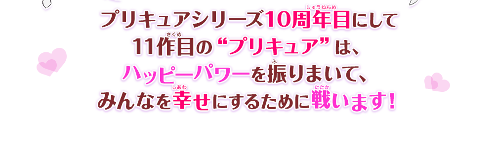 プリキュアシリーズ10周年目にして11作目の“プリキュア”は、ハッピーパワーを振りまいて、みんなを幸せにするために戦います！
