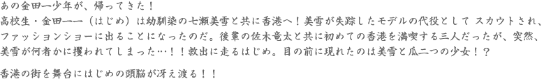 あの金田一少年が、帰ってきた！高校生・金田一一（はじめ）は幼馴染の七瀬美雪と共に香港へ！美雪が失踪したモデルの代役として スカウトされ、ファッションショーに出ることになったのだ。後輩の佐木竜太と共に初めての香港を満喫する三人だったが、突然、美雪が何者かに攫われてしまった…！！救出に走るはじめ。目の前に現れたのは美雪と瓜二つの少女！？<br /><br />香港の街を舞台にはじめの頭脳が冴え渡る！！