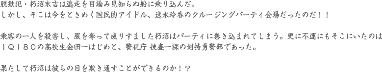脱獄犯・朽沼末吉は逃走を目論み見知らぬ船に乗り込んだ。
しかし、そこは今をときめく国民的アイドル、速水玲香のクルージングパーティ会場だったのだ！！乗客の一人を殺害し、服を奪って成りすました朽沼はパーティに巻き込まれてしまう。更に不運にもそこにいたのはＩＱ１８０の高校生金田一はじめと、警視庁 捜査一課の剣持勇警部であった。果たして朽沼は彼らの目を欺き通すことができるのか！？