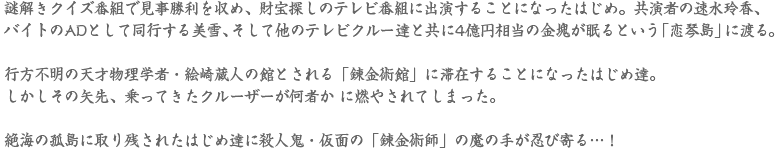 謎解きクイズ番組で見事勝利を収め、財宝探しのテレビ番組に出演することになったはじめ。共演者の速水玲香、バイトのADとして同行する美 雪、そして他のテレビクルー達と共に4億円相当の金塊が眠るという「恋琴島」に渡る。行方不明の天才物理学者・絵崎蔵人の館とされる「錬金館」に滞在することになったはじめ達。しかしその矢先、乗ってきたクルーザーが何者か に燃やされてしまった。絶海の孤島に取り残されたはじめ達に殺人鬼・仮面の「錬金術師」の魔の手が忍び寄
                          る…！