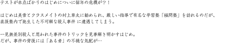 テストが赤点ばかりのはじめについに留年の危機が？！
はじめは美雪とクラスメイトの村上草太に勧められ、厳しい指導で有名な学習塾「極問塾」を訪れるのだが、直後塾内で発生した不可解な殺人事件 に遭遇してしまう。一見無差別殺人と思われた事件のトリックを見事解き明かすはじめ。だが、事件の背後には「ある者」の不穏な気配が…