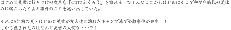 はじめと美雪は行きつけの喫茶店「Cafeふくろう」を訪れる。ひょんなことからはじめはそこで中学生時代の夏休みに起こったとある事件のことを思い出していた。それは3年前の夏…はじめと美雪が友人達と訪れたキャンプ場で盗難事件が発生！！しかも盗まれたのはなんと美雪の大切な……？！