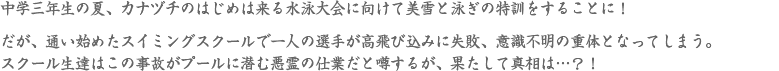 中学三年生の夏、カナヅチのはじめは来る水泳大会に向けて美雪と泳ぎの特訓をすることに！だが、通い始めたスイミングスクールで一人の選手が高飛び込みに失敗、意識不明の重体となってしまう。スクール生達はこの事故がプールに潜む悪霊の仕業だと噂するが、果たして真相は…？！
