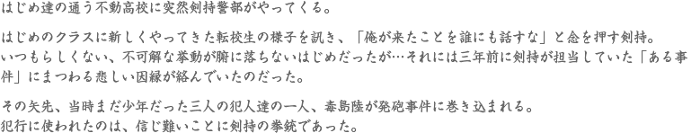 はじめ達の通う不動高校に突然剣持警部がやってくる。はじめのクラスに新しくやってきた転校生の様子を訊き、「俺が来たことを誰にも話すな」と念を押す剣持。いつもらしくない、不可解な挙動が腑に落ちないはじめだったが…それには三年前に剣持が担当していた「ある事件」にまつわる悲しい因縁が絡んでいたのだった。その矢先、当時まだ少年だった三人の犯人達の一人、毒島陸が発砲事件に巻き込まれる。犯行に使われたのは、信じ難いことに剣持の拳銃であった。