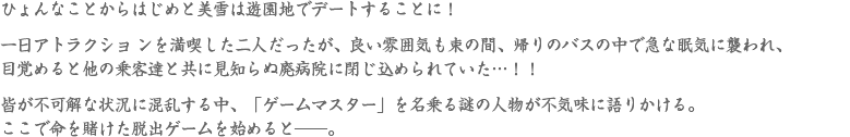 ひょんなことからはじめと美雪は遊園地でデートすることに！一日アトラクショ ンを満喫した二人だったが、良い雰囲気も束の間、帰りのバスの中で急 な眠気 に襲われ、目覚めると他の乗客達と共に見知らぬ廃病院に閉じ込められていた…！！皆が不可解な状況に混乱する中、「ゲームマスター」を名乗る謎の人物が不気味 に語りかける。ここで命を賭けた脱出ゲームを始めると――。