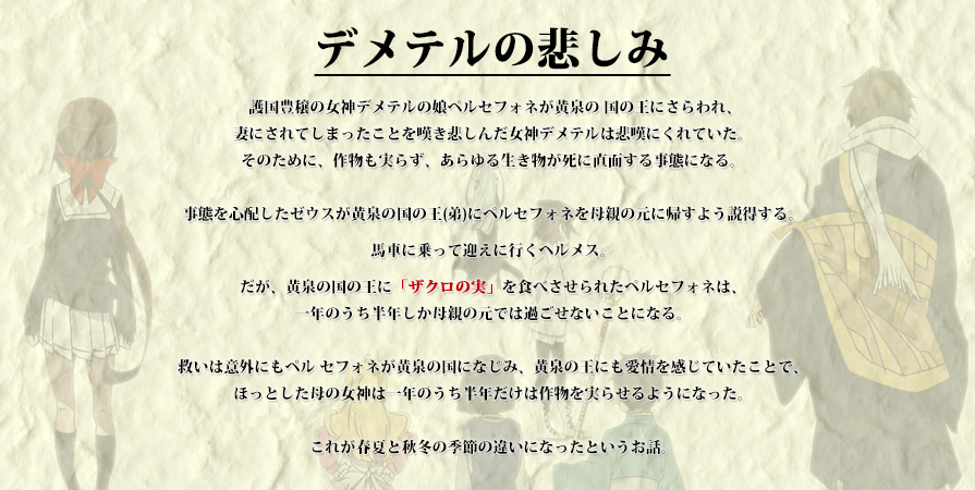 「デメテルの悲しみ」
護国豊穣の女神デメテルの娘ペルセフォネが黄泉の 国の王にさらわれ、妻にされてしまったことを嘆き悲しんだ女神デメテルは悲嘆にくれていた。そのために、作物も実らず、あらゆる生き物が死に直面する事態になる。事態を心配したゼウスが黄泉の国の王(弟)にペルセフォネを母親の元に帰すよう説得する。馬車に乗って迎えに行くヘルメス。だが、黄泉の国の王に「ザクロの実」を食べさせら れたペルセフォネは、一年のうち半年しか母親の元では過ごせないことになる。救いは意外にもペルセフォネが黄泉の国になじみ、黄泉の王にも愛情を感じていたことで、ほっとした母の女神は一年のうち半年だけは作物を実らせるようになった。これが春夏と秋冬の季節の違いになったというお話。