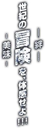 世紀の冒険 -美味/絆- を、体感せよ!!!