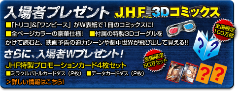 プレゼント付前売券劇場窓口にて絶賛発売中！（一部劇場を除く）　JHF（ジャンプヒーローズフィルム）3Dファイル　ルフィたちやトリコが飛び出す！オドロキのファイル！（Ａ４サイズ）　前売券料金（税込）大人・学生1,500円　中学生・小人（3才以上）1,000円　※劇場により数に限りがございます。　※デザインは実物と異なる場合がございます。　＞前売り券取り扱い劇場はこちら！