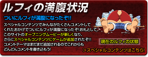 ルフィの満腹状況　ついにルフィが満腹になったぞ！！
スペシャルコンテンツでみんながたくさんコメントしてくれたおかげでついにルフィが満腹になったぞ！お礼としてこのサイトのオープニングムービーが新しくなり、さらにスペシャルコンテンツにゲームが追加されたぞ！！コメントテーマはまだまだ追加されるのでこれからもどんどんコメントを書き込もう！　＞スペシャルコンテンツはこちら！