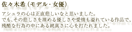 佐々木希（モデル・女優）：アシュラの心は正直悲しいなと思いました。でも、その悲しさを埋める優しさや愛情も溢れている作品で、残酷な行為の中にある純真さに心を打たれました。