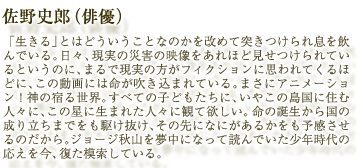 佐野史郎（俳優）：「生きる」とはどういうことなのかを改めて突きつけられ息を飲んでいる。日々、現実の災害の映像をあれほど見せつけられているというのに、まるで現実の方がフィクションに思われてくるほどに、この動画には命が吹き込まれている。まさにアニメーション！神の宿る世界。すべての子どもたちに、いやこの島国に住む人々に、この星に生まれた人々に観て欲しい。命の誕生から国の成り立ちまでをも駆け抜け、その先になにがあるかをも予感させるのだから。ジョージ秋山を夢中になって読んでいた少年時代の応えを今、復た模索している。