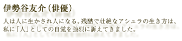 伊勢谷友介（俳優）：人は人に生かされ人になる。残酷で壮絶なアシュラの生き方は、私に「人」としての自覚を強烈に訴えてきました。