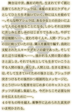 舞台は中世、農村の時代。生まれてすぐ親に見捨てられたアシュラは、本能のままにケダモノとしてひとり生き抜いていく。時には人を殺めて…。そんな時アシュラは、ある少女との出会いによって人の心を知ることになる。しかしそれは同時に苦しみと悲しみのはじまりでもあった。やがて世は地獄へ―。変わりゆく人々。人間・アシュラの目に映っていたのは、隣人を裏切り騙す、我欲に支配された人々＝ケダモノの姿であった。そしてまた辺りは戦場へ……。描かれる人間の業の愚かさと哀しさ。それでも何としても生きていこうとする人間の強さ、美しさ。人間とは、生きる意味とは、そして生きていくための強さとは。アシュラが突きつけるその強烈かつ根源的なメッセージに、さとうけいいち監督をはじめ多くのキャストとスタッフが共感し集結した。今だからこそ必要な何かを伝えるために―。40年もの時を越え、衝撃作に込められた真実がいま明かされる。