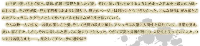 　15世紀中期、相次ぐ洪水、旱魃、飢饉で荒野と化した京都。それに追い打ちをかけるように始まった日本史上最大の内戦・応仁の乱。その死者数・行方不明者はあまりに膨大で、歴史のページには刻むこともできなかった。こんな時代に産み落とされたアシュラは、ケダモノとしてサバイバルを続けながら生き抜いていく。　そんな時一人の少女・若狭の優しさと愛、そして法師の教えに触れ、アシュラは次第に人間性を備えていく。言葉を覚え、笑い、喜ぶ日々。しかしそれは苦しみと悲しみの始まりでもあった。やがて天災と貧困が起こり、人間性を失っていく人々。ついには若狭さえも……。果たしてアシュラの運命は？