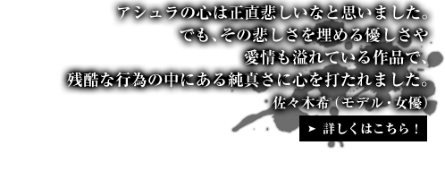 アシュラの心は正直悲しいなと思いました。でも、その悲しさを埋める優しさや愛情も溢れている作品で、残酷な行為の中にある純真さに心を打たれました。佐々木希（モデル・女優）