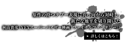 原作の持つタブー表現に真っ向から対峙し、新たな地平を切り開いた 秋山貴彦（VFXスーパーバイザー映画「ファイナルファンタジー」）