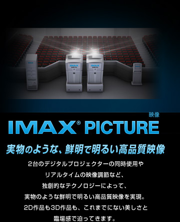 IMAX® PICTURE (映像) 実物のような、鮮明で明るい高品質映像2台のデジタルプロジェクターの同時使用やリアルタイムの映像調節なお、独創的なテクノロジーによって、実物のような鮮明で明るい高品質映像を実現。2D作品も3D作品も、これまでにない美しさと臨場感で迫ってきます。 