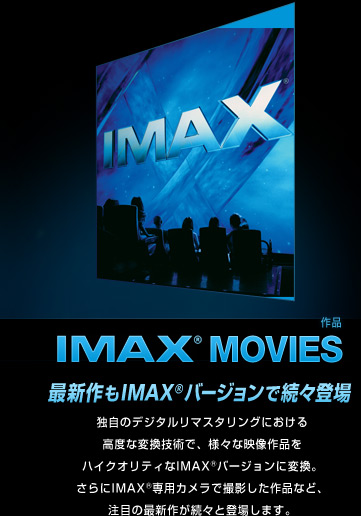 IMAX® Movies (作品) 最新作もIMAX®バージョンで続々登場独自のデジタルリマスタリングにおける高度な変換技術で、様々な映像作品をハイクオリティなIMAX®バージョンに変換。さらにIMAX®専用カメラで撮影した作品など、注目の最新作が続々と登場します。 