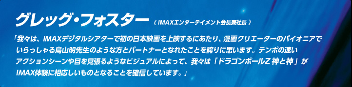 グレッグ・フォスター（IMAXエンターテイメント会長兼社長）我々は、IMAXデジタルシアターで初の日本映画を上映するにあたり、漫画クリエーターのパイオニアでいらっしゃる鳥山明先生のような方とパートナーとなれたことを誇りに思います。テンポの速いアクションシーンや目を見張るようなビジュアルによって、我々は「ドラゴンボールZ 神と神」がIMAX体験に相応しいものとなることを確信しています。 