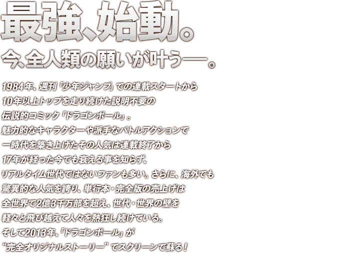 最強、始動。今、全人類の願いが叶う――。
1984年、週刊「少年ジャンプ」での連載スタートから１０年以上トップを走り続けた説明不要の伝説的コミック「ドラゴンボール」。魅力的なキャラクターや派手なバトルアクションで一時代を築き上げたその人気は連載終了から１７年が経った今でも衰える事を知らず、リアルタイム世代ではないファンも多い。さらに、海外でも驚異的な人気を誇り、単行本・完全版の売上げは全世界で2億3千万部を超え、世代・世界の壁を軽々と飛び越えて人々を熱狂し続けている。そして2013年、「ドラゴンボール」が完全オリジナルストーリーでスクリーンで蘇る！