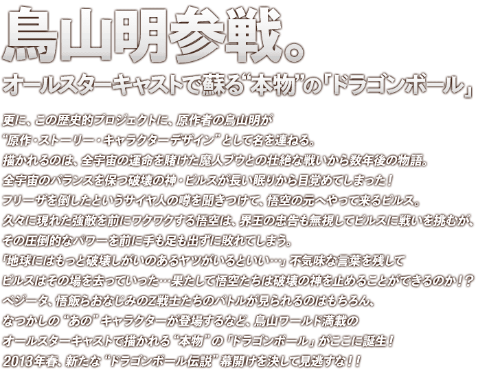 鳥山明参戦。オールスターキャストで蘇る本物の「ドラゴンボール」
更に、この歴史的プロジェクトに、原作者の鳥山明が原作・ストーリー・キャラクターデザインとして名を連ねる。描かれるのは、全宇宙の運命を賭けた魔人ブウとの壮絶な戦いから数年後の物語。全宇宙のバランスを保つ破壊の神・ビルスが長い眠りから目覚めてしまった！フリーザを倒したというサイヤ人の噂を聞きつけて、悟空の元へやって来るビルス。久々に現れた強敵を前にワクワクする悟空は、界王の忠告も無視してビルスに戦いを挑むが、その圧倒的なパワーを前に手も足も出ずに敗れてしまう。「地球にはもっと破壊しがいのあるヤツがいるといい…」不気味な言葉を残してビルスはその場を去っていった…果たして悟空たちは破壊の神を止めることができるのか！？べジータ、悟飯らおなじみのZ戦士たちのバトルが見られるのはもちろん、なつかしのあのキャラクターが登場するなど、鳥山ワールド満載のオールスターキャストで描かれる本物の「ドラゴンボール」がここに誕生！2013年春、新たなドラゴンボール伝説幕開けを決して見逃すな！！