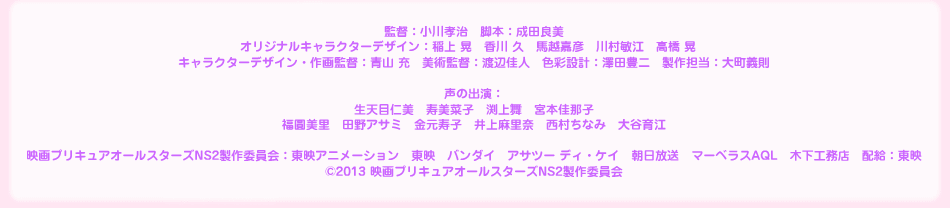 監督:小川孝治 脚本:成田良美 オリジナルキャラクターデザイン:稲上 晃 香川 久 馬越嘉彦 川村敏江 高橋 晃 キャラクターデザイン・作画監督:青山 充 美術監督:渡辺佳人 色彩設計:澤田豊二 製作担当:大町義則 声の出演:生天目仁美 寿美菜子 渕上舞 宮本佳那子 福圓美里 田野アサミ 金元寿子 井上麻里奈 西村ちなみ 大谷育江 映画プリキュアオールスターズNS2製作委員会:東映アニメーション 東映 バンダイ アサツー ディ・ケイ 朝日放送 マーベラスAQL 木下工務店 配給:東映 ©2013 映画プリキュアオールスターズNS2製作委員会