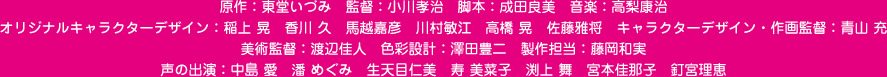 原作：東堂いづみ　監督：小川孝治　脚本：成田良美　音楽：高梨康治　オリジナルキャラクターデザイン：稲上 晃　香川 久　馬越嘉彦　川村敏江　高橋 晃　佐藤雅将　キャラクターデザイン・作画監督：青山 充
美術監督：渡辺佳人　色彩設計：澤田豊二　製作担当：藤岡和実　声の出演：中島 愛　潘 めぐみ　生天目仁美　寿 美菜子　渕上 舞　宮本佳那子　釘宮理恵