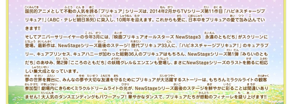 国民的アニメとして不動の人気を誇る「プリキュア」シリーズは、2014年2月からTVシリーズ第11作目「ハピネスチャージプリキュア！」（ABC・テレビ朝日系列）に突入し、10周年を迎えます。これからも更に、日本中をプリキュアの愛で包み込んでいきます!!そしてアニバーサリーイヤーの今年3月には、『映画プリキュアオールスターズ NewStage3　永遠のともだち』がスクリーンに登場。最新作は、NewStageシリーズ最後のステージ！歴代プリキュア33人に、「ハピネスチャージプリキュア！」のキュアラブリー、キュアプリンセス、キュアハニーが加わった総勢36人のプリキュアはもちろん、NewStageシリーズ第1弾『みらいのともだち』のあゆみ、第2弾『こころのともだち』の妖精グレル＆エンエンも登場し、まさにNewStageシリーズのラストを飾るに相応しい集大成となっています。夢の世界を舞台に、みんなの夢や大切な友達を守るためにプリキュアが大活躍するストーリーは、もちろんミラクルライトの観客参加型！劇場内にきらめくミラクルドリームライトの光が、NewStageシリーズ最後のステージを鮮やかに彩ることは間違いありません！大人気のダンスエンディングもパワーアップ！華やかなダンスで、プリキュアたちが感動のフィナーレを盛り上げます!!