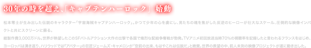 世界に望まれ、「キャプテンハーロック」始動
            総製作費3,000万ドル。世界が熱望したこのSFバトルアクション大作の出撃で各国で熾烈な配給争奪戦が勃発。TVアニメ初回放送当時70％の視聴率を記録したと言われるフランスをはじめ、ヨーロッパは湧き返り、ハリウッドでは『アバター』の巨匠ジェームズ・キャメロンが「空前の出来、もはやこれは伝説だ」と絶賛。世界の羨望の中、前人未到の映像プロジェクトが遂に動き出した。