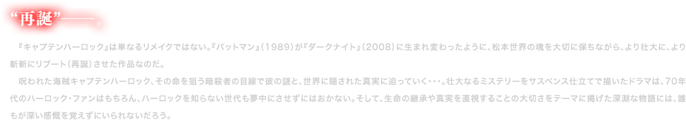 “再誕”―。　『キャプテンハーロック』は単なるリメイクではない。『バットマン』（1989）が『ダークナイト』（2008）に生まれ変わったように、松本世界の魂を大切に保ちながら、より壮大に、より斬新にリブート（再誕）させた作品なのだ。
    　呪われた海賊キャプテンハーロック、その命を狙う暗殺者の目線で彼の謎と、世界に隠された真実に迫っていく・・・。壮大なるミステリーをサスペンス仕立てで描いたドラマは、70年代のハーロック・ファンはもちろん、ハーロックを知らない世代も夢中にさせずにはおかない。そして、生命の継承や真実を直視することの大切さをテーマに掲げた深淵な物語には、誰もが深い感慨を覚えずにいられないだろう。
    