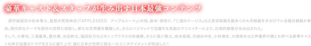 豪華キャスト＆スタッフが生み出す日本最強コンテンツ
                　原作総設定の松本零士、監督の荒牧伸志（『APPLESEED アップルシード』）の他、脚本・脚色に、『亡国のイージス』など実写映画を数多くの大作映画を手がけている福井晴敏が参加。現代的なテーマを原作の世界に投影し、新たな世界観を構築した。さらにハリウッドで活躍する気鋭のクリエイターにより、圧倒的映像が生み出された。
    そして、小栗旬、三浦春馬、蒼井優、古田新太、福田彩乃などのトップクラスの俳優陣、さらに森川智之、坂本真綾、沢城みゆき、小林清志、大塚周夫など声優界の顔とも呼べる豪華キャストの声が迫真のドラマをさらに盛り上げ、遂に日本が世界に誇る一大エンタテイメントが完成した！
