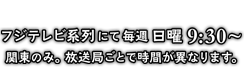 フジテレビ系列にて毎週日曜9:30～ 関東のみ。放送局ごとで時間が異なります。