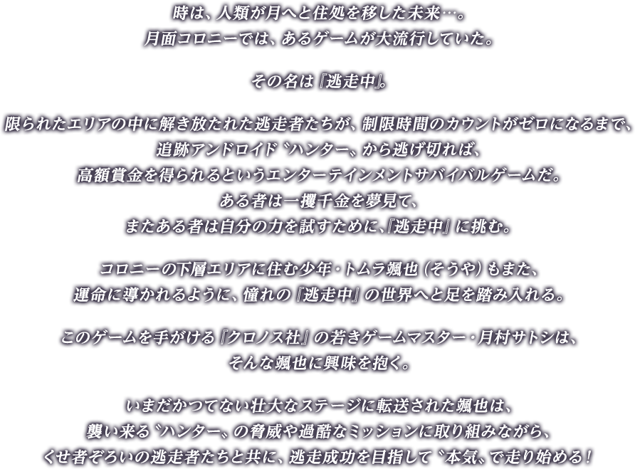 時は、人類が月へと住処を移した未来…。月面コロニーでは、あるゲームが大流行していた。その名は『逃走中』。限られたエリアの中に解き放たれた逃走者たちが、制限時間のカウントがゼロになるまで、追跡アンドロイド〝ハンター〟から逃げ切れば、高額賞金を得られるというエンターテインメントサバイバルゲームだ。ある者は一攫千金を夢見て、またある者は自分の力を試すために、『逃走中』に挑む。コロニーの下層エリアに住む少年・トムラ颯也（そうや）もまた、運命に導かれるように、憧れの『逃走中』の世界へと足を踏み入れる。このゲームを手がける『クロノス社』の若きゲームマスター・月村サトシは、そんな颯也に興味を抱く。いまだかつてない壮大なステージに転送された颯也は、襲い来る〝ハンター〟の脅威や過酷なミッションに取り組みながら、くせ者ぞろいの逃走者たちと共に、逃走成功を目指して〝本気〟で走り始める！